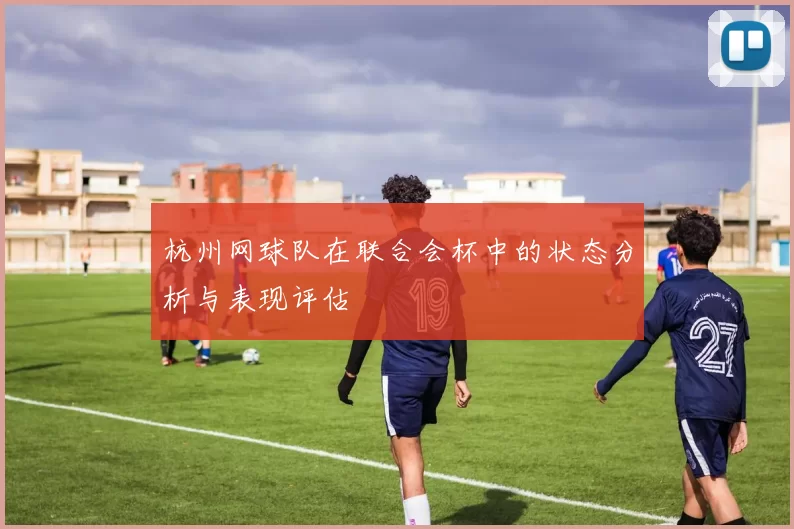 杭州网球队在联合会杯中的状态分析与表现评估