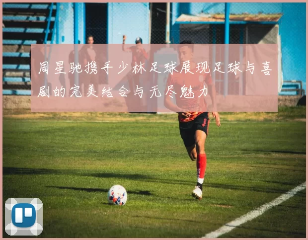 周星驰携手少林足球展现足球与喜剧的完美结合与无尽魅力