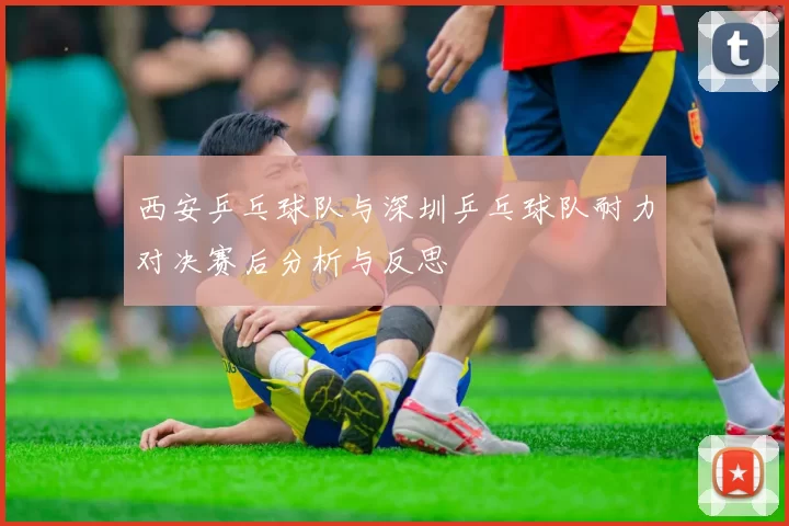 西安乒乓球队与深圳乒乓球队耐力对决赛后分析与反思