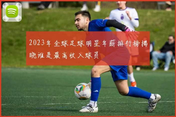 2023年全球足球明星年薪排行榜揭晓谁是最高收入球员