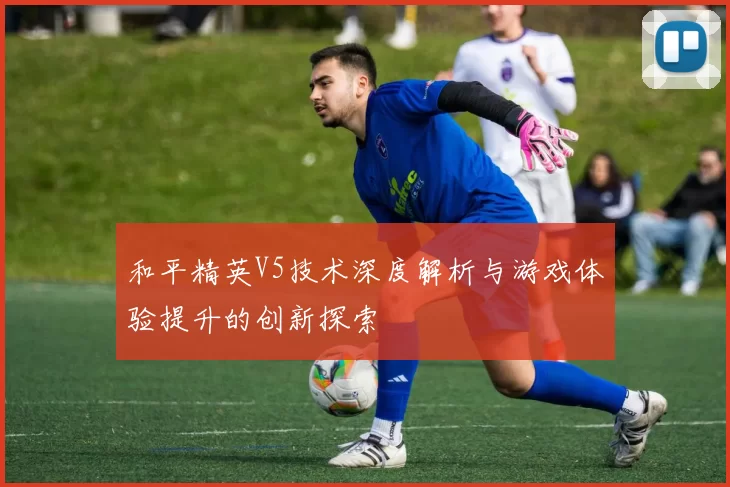 和平精英V5技术深度解析与游戏体验提升的创新探索