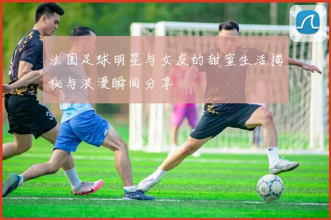 法国足球明星与女友的甜蜜生活揭秘与浪漫瞬间分享