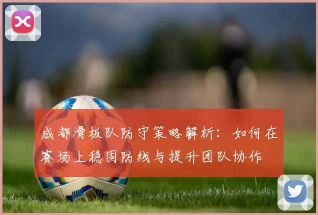 成都滑板队防守策略解析：如何在赛场上稳固防线与提升团队协作
