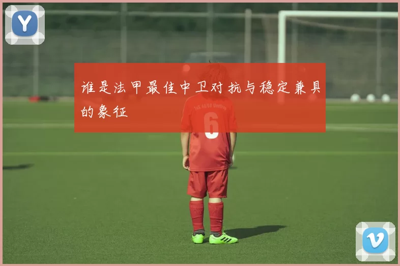 谁是法甲最佳中卫对抗与稳定兼具的象征