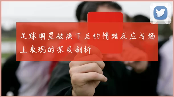 足球明星被换下后的情绪反应与场上表现的深度剖析