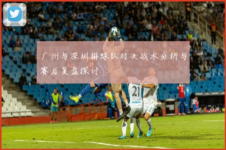 广州与深圳排球队对决战术分析与赛后复盘探讨