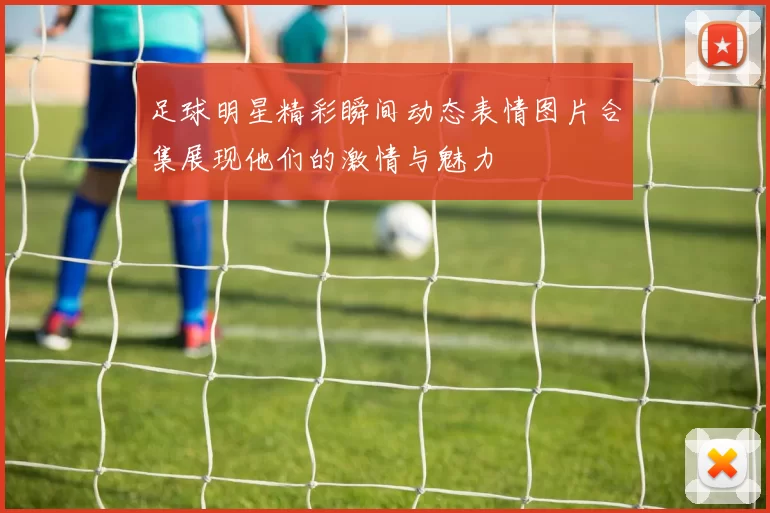 足球明星精彩瞬间动态表情图片合集展现他们的激情与魅力