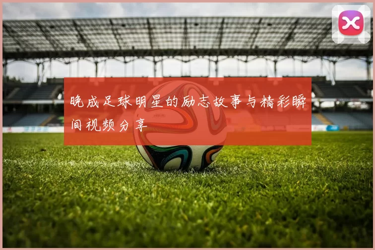 晚成足球明星的励志故事与精彩瞬间视频分享