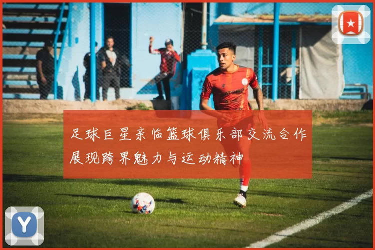 足球巨星亲临篮球俱乐部交流合作展现跨界魅力与运动精神