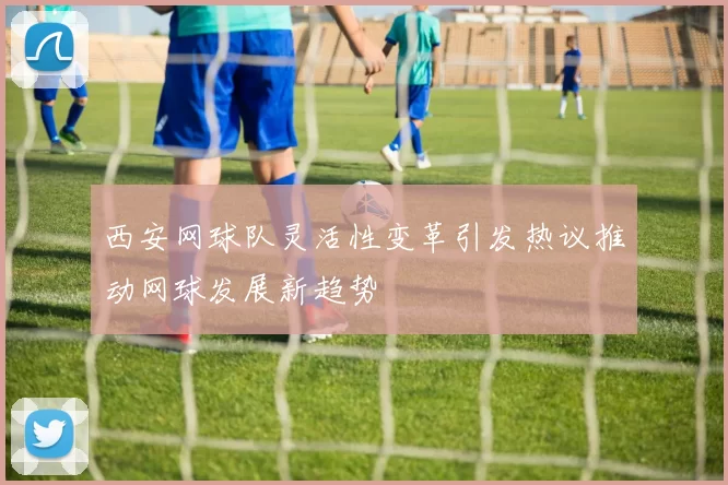 西安网球队灵活性变革引发热议推动网球发展新趋势