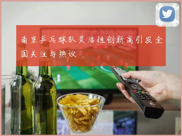 南京乒乓球队灵活性创新高引发全国关注与热议