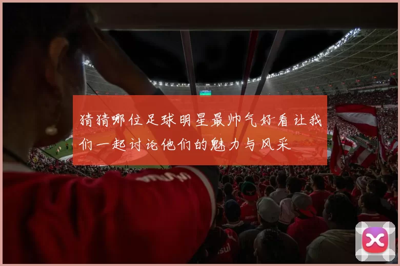 猜猜哪位足球明星最帅气好看让我们一起讨论他们的魅力与风采