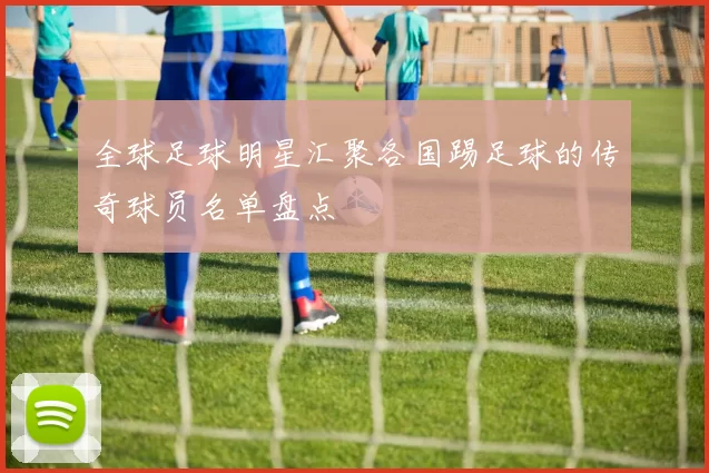 全球足球明星汇聚各国踢足球的传奇球员名单盘点