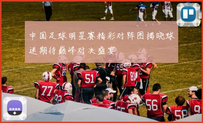 中国足球明星赛精彩对阵图揭晓球迷期待巅峰对决盛宴
