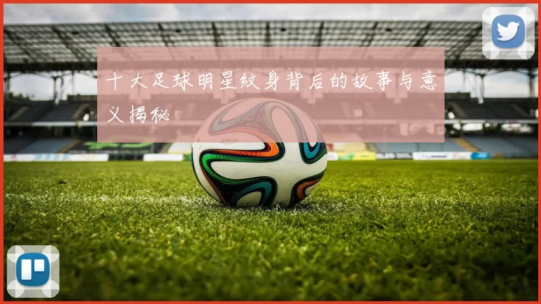 十大足球明星纹身背后的故事与意义揭秘