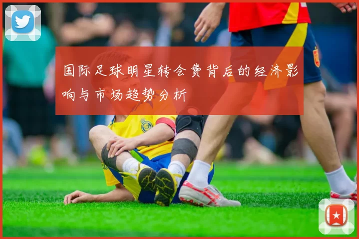 国际足球明星转会费背后的经济影响与市场趋势分析