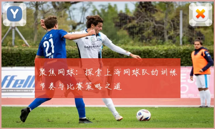 聚焦网球：探索上海网球队的训练节奏与比赛策略之道