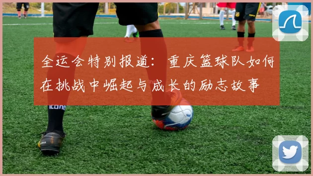 全运会特别报道：重庆篮球队如何在挑战中崛起与成长的励志故事
