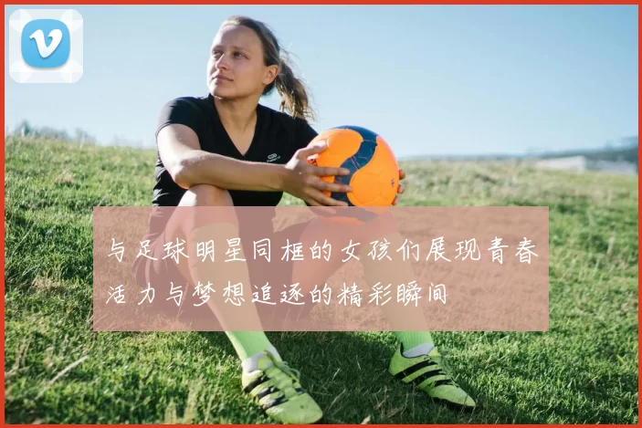 与足球明星同框的女孩们展现青春活力与梦想追逐的精彩瞬间