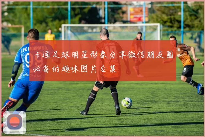 卡通足球明星形象分享微信朋友圈必备的趣味图片合集