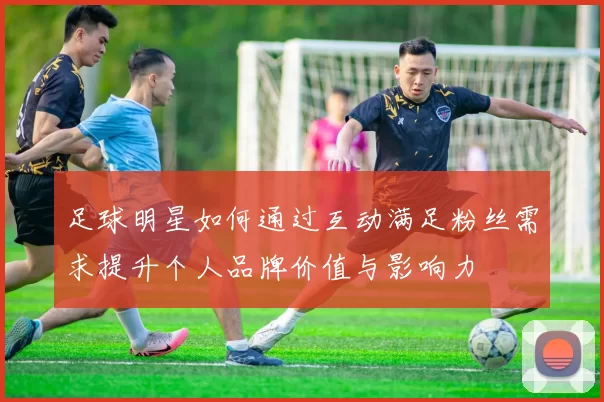 足球明星如何通过互动满足粉丝需求提升个人品牌价值与影响力