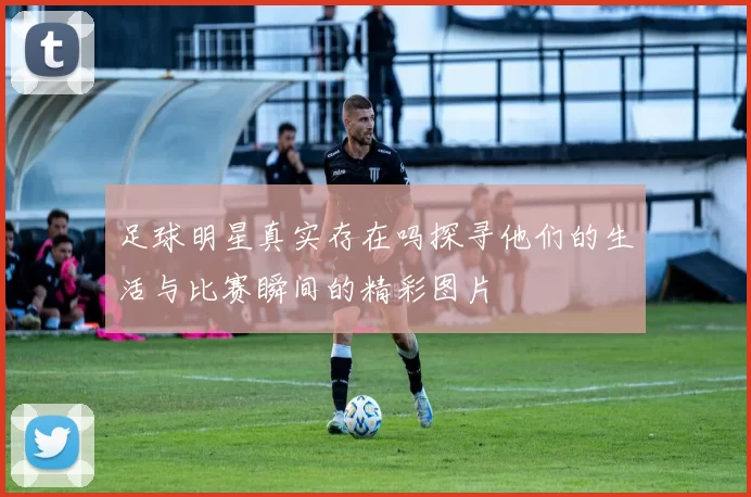 足球明星真实存在吗探寻他们的生活与比赛瞬间的精彩图片
