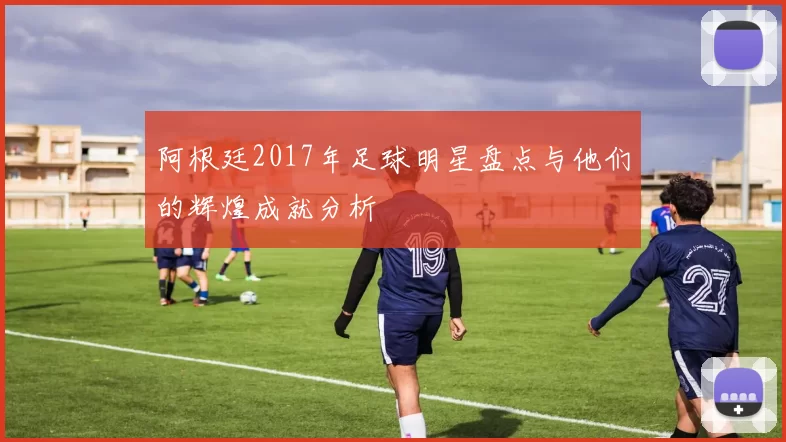 阿根廷2017年足球明星盘点与他们的辉煌成就分析