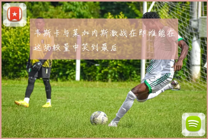 韦斯卡与莱加内斯激战在即谁能在这场较量中笑到最后