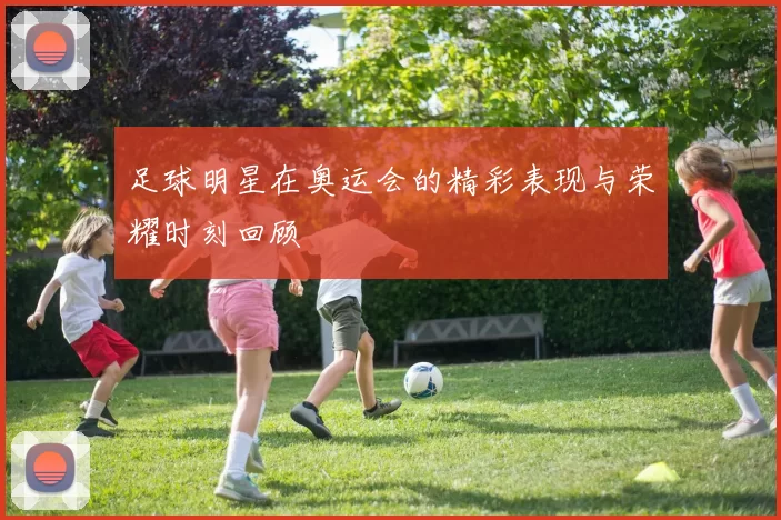 足球明星在奥运会的精彩表现与荣耀时刻回顾
