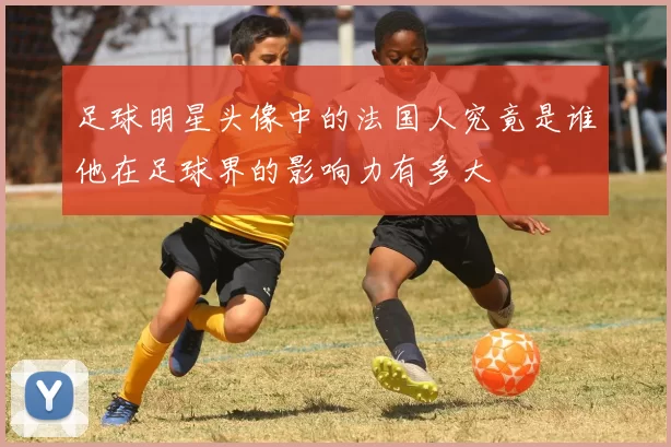 足球明星头像中的法国人究竟是谁他在足球界的影响力有多大