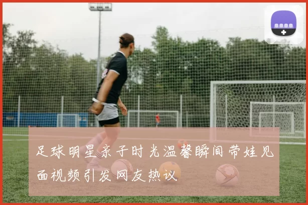 足球明星亲子时光温馨瞬间带娃见面视频引发网友热议