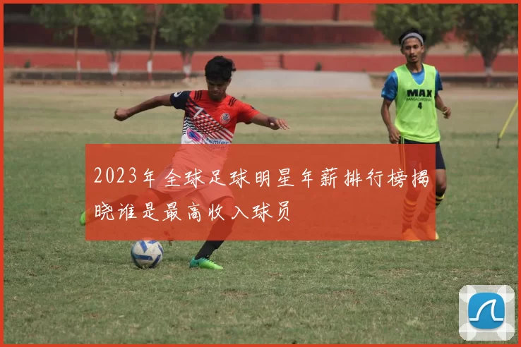 2023年全球足球明星年薪排行榜揭晓谁是最高收入球员