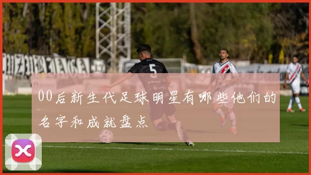 00后新生代足球明星有哪些他们的名字和成就盘点