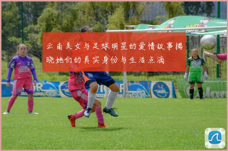 云南美女与足球明星的爱情故事揭晓她们的真实身份与生活点滴