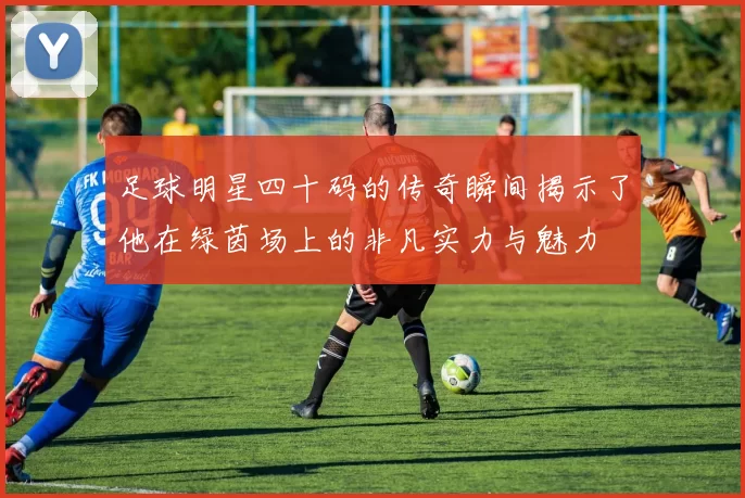 足球明星四十码的传奇瞬间揭示了他在绿茵场上的非凡实力与魅力