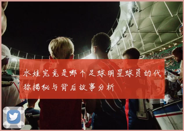 水娃究竟是哪个足球明星球员的代称揭秘与背后故事分析