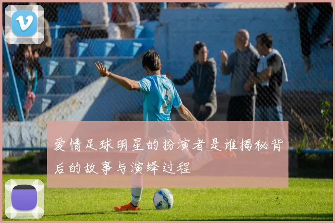爱情足球明星的扮演者是谁揭秘背后的故事与演绎过程