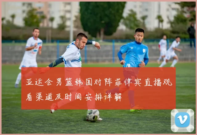 亚运会男篮韩国对阵菲律宾直播观看渠道及时间安排详解