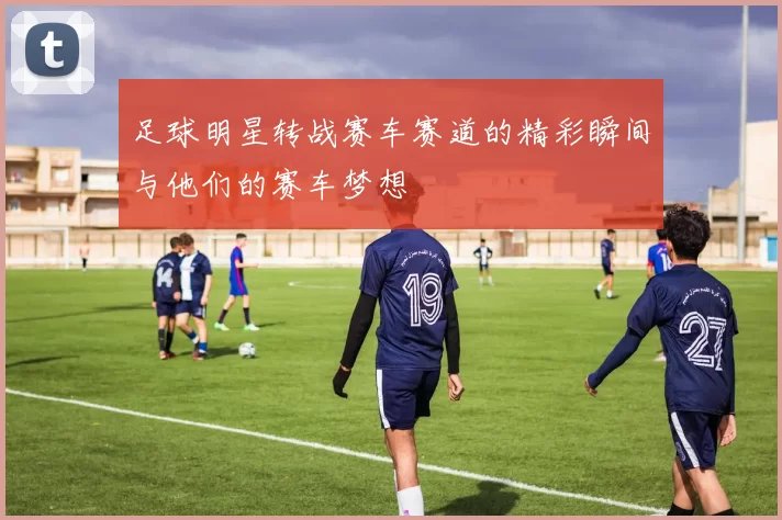 足球明星转战赛车赛道的精彩瞬间与他们的赛车梦想