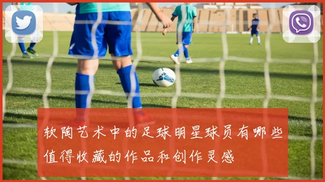 软陶艺术中的足球明星球员有哪些值得收藏的作品和创作灵感