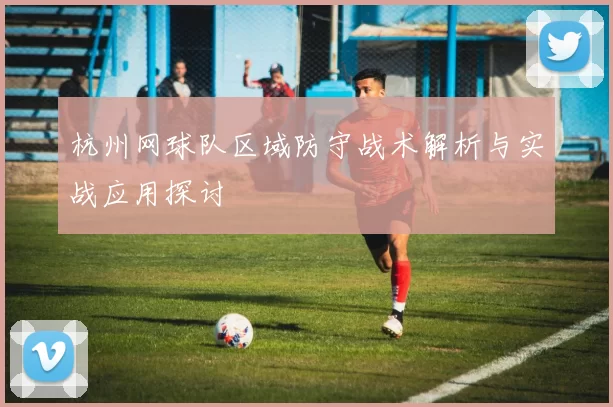 杭州网球队区域防守战术解析与实战应用探讨