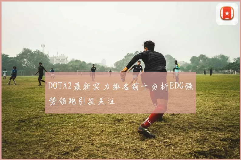 DOTA2最新实力排名前十分析EDG强势领跑引发关注