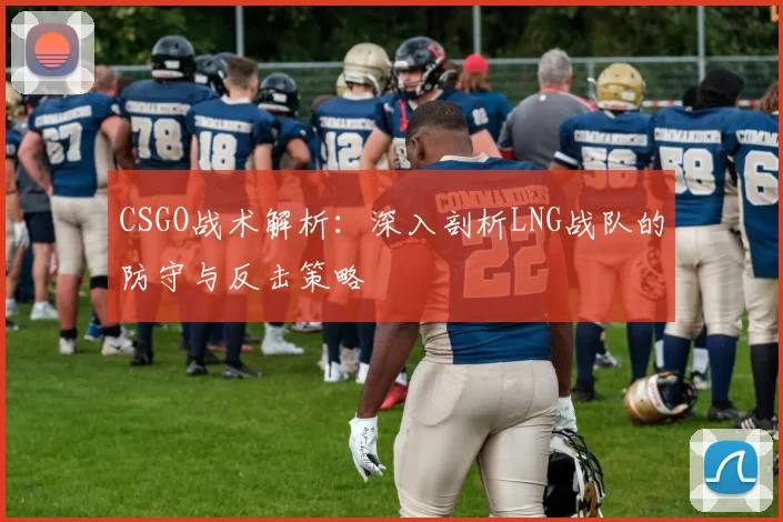 CSGO战术解析：深入剖析LNG战队的防守与反击策略