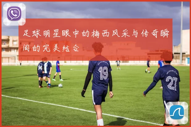 足球明星眼中的梅西风采与传奇瞬间的完美结合
