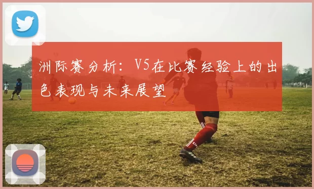 洲际赛分析：V5在比赛经验上的出色表现与未来展望