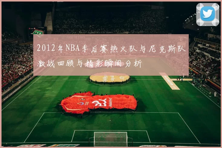 2012年NBA季后赛热火队与尼克斯队激战回顾与精彩瞬间分析