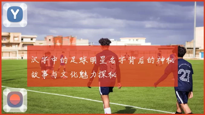 汉字中的足球明星名字背后的神秘故事与文化魅力探秘