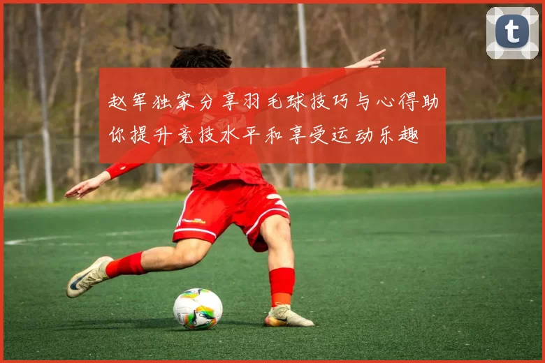 赵军独家分享羽毛球技巧与心得助你提升竞技水平和享受运动乐趣