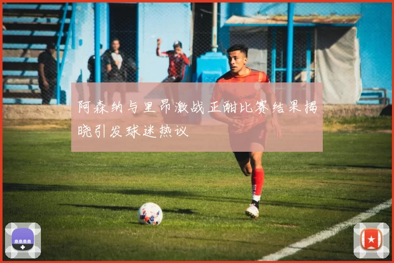 阿森纳与里昂激战正酣比赛结果揭晓引发球迷热议