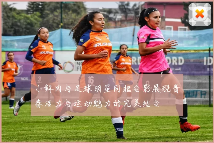 小鲜肉与足球明星同框合影展现青春活力与运动魅力的完美结合